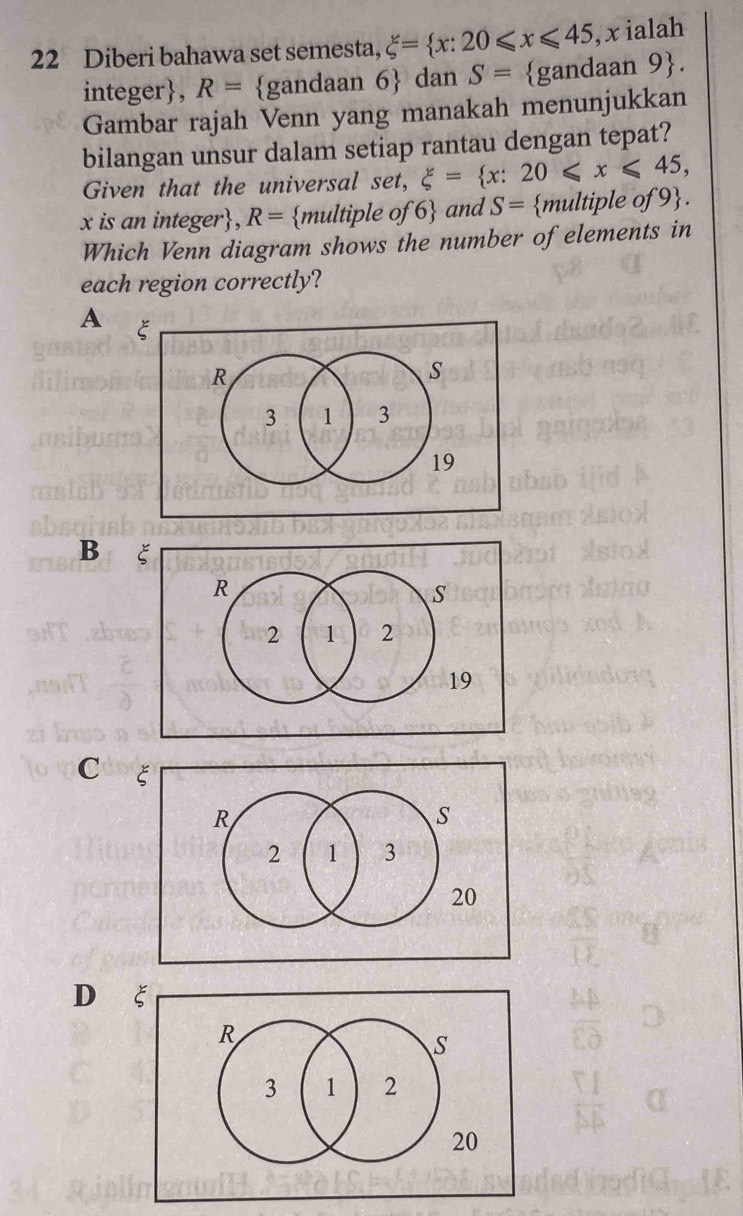 Diberi bahawa set semesta, xi = x:20≤slant x≤slant 45 , x ialah
integer, R= gandaan 6 dan S= gandaan 9. 
Gambar rajah Venn yang manakah menunjukkan
bilangan unsur dalam setiap rantau dengan tepat?
Given that the universal set, xi = x:20≤slant x≤slant 45,
x is an integer, R= multiple of 6 and S= multiple of 9.
Which Venn diagram shows the number of elements in
each region correctly?
A
B ξ
C ξ
D ξ