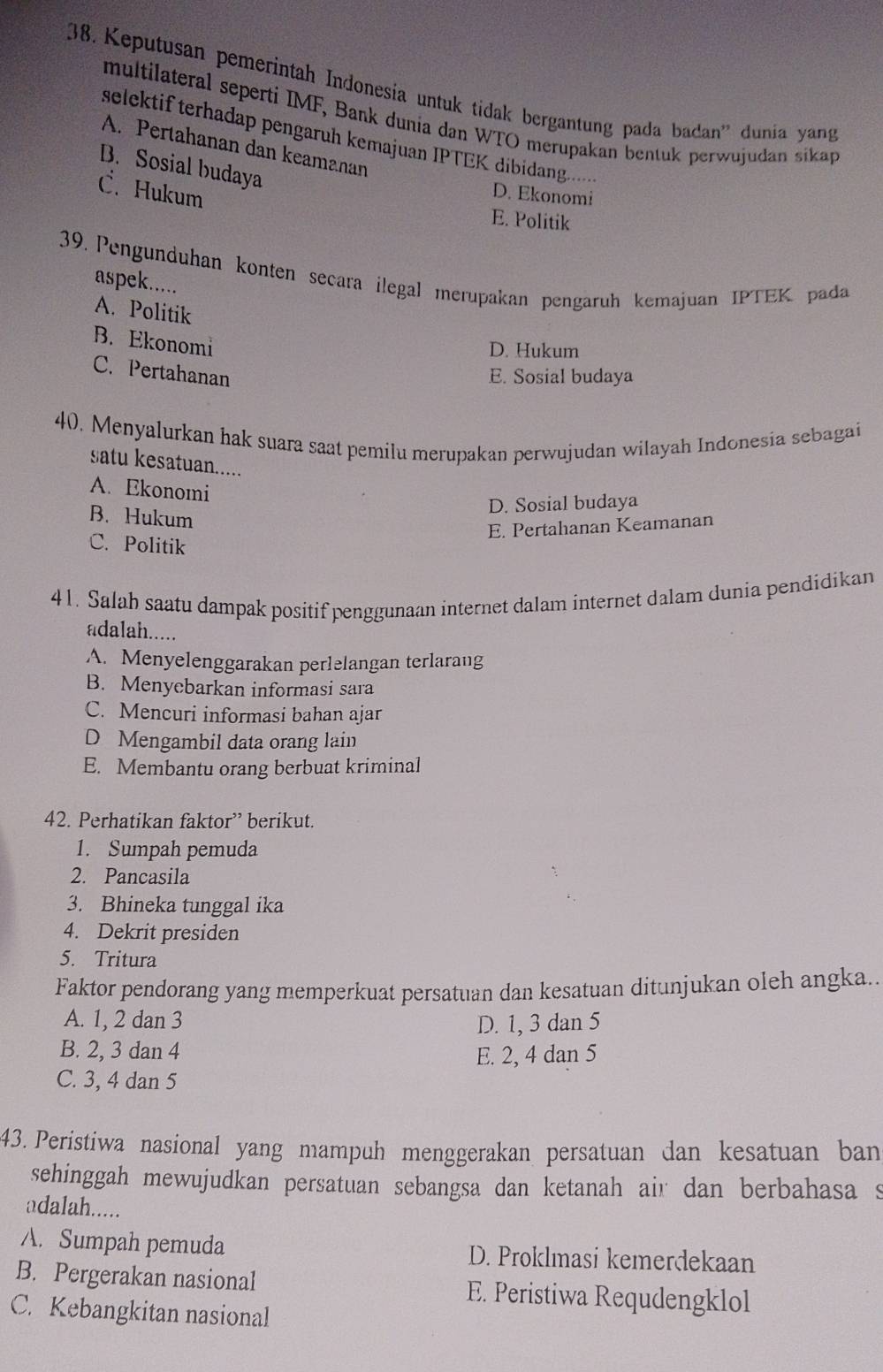 Keputusan pemerintah Indonesia untuk tidak bergantung pada badan'' dunia yang
multilateral seperti IMF, Bank dunia dan WTO merupakan bentuk perwujudan sikap
selektif terhadap pengaruh kemajuan IPTEK dibidang..
A. Pertahanan dan keamanan
B. Sosial budaya
C. Hukum
D. Ekonomi
E. Politik
39. Pengunduhan konten secara ilegal merupakan pengaruh kemajuan IPTEK pada
aspek.....
A. Politik
B. Ekonomi
D. Hukum
C. Pertahanan
E. Sosial budaya
40. Menyalurkan hak suara saat pemilu merupakan perwujudan wilayah Indonesia sebagai
satu kesatuan.....
A. Ekonomi
B. Hukum
D. Sosial budaya
E. Pertahanan Keamanan
C. Politik
41. Salah saatu dampak positif penggunaan internet dalam internet dalam dunia pendidikan
adalah.....
A. Menyelenggarakan perlelangan terlarang
B. Menycbarkan informasi sara
C. Mencuri informasi bahan ajar
D Mengambil data orang lain
E. Membantu orang berbuat kriminal
42. Perhatikan faktor” berikut.
1. Sumpah pemuda
2. Pancasila
3. Bhineka tunggal ika
4. Dekrit presiden
5. Tritura
Faktor pendorang yang memperkuat persatuan dan kesatuan ditunjukan oleh angka..
A. 1, 2 dan 3 D. 1, 3 dan 5
B. 2, 3 dan 4 E. 2, 4 dan 5
C. 3, 4 dan 5
43. Peristiwa nasional yang mampuh menggerakan persatuan dan kesatuan ban
sehinggah mewujudkan persatuan sebangsa dan ketanah air dan berbahasa s
adalah.....
A. Sumpah pemuda D. Proklmasi kemerdekaan
B. Pergerakan nasional E. Peristiwa Requdengklol
C. Kebangkitan nasional