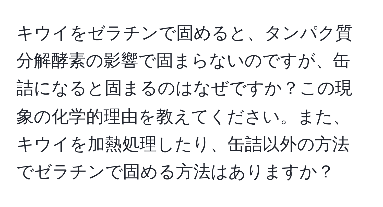 キウイをゼラチンで固めると、タンパク質分解酵素の影響で固まらないのですが、缶詰になると固まるのはなぜですか？この現象の化学的理由を教えてください。また、キウイを加熱処理したり、缶詰以外の方法でゼラチンで固める方法はありますか？