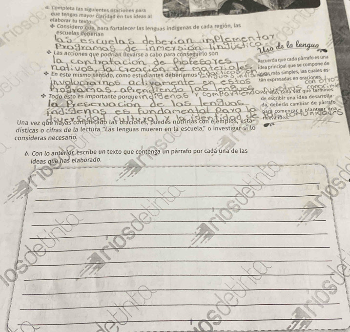 Completa las siguientes oraciones para 
que tengas mayor claridad en tus ideas al 
elaborar tu texto: 
* Considero que, para fortalecer las lenguas indigenas de cada región, las 
escuelas deberian 
_ 
_ 
* Las acciones que podrían llevarse a cabo para conseguirlo son 
_ 
Recuerda que cada párrafo es una 
ídea principal que se compone de 
* En este mismo sentido, como estudiantes deberiamos 
deas más simples, las cuales es 
i r 
tán expresadas en oraciones. 
* Todo esto es importante porque ς Por ello, cada vez que termines 
de escribir una idea desarrolla- 
da, deberás cambiar de párrafo 
Una vez que hayas completado las oraciones, puedes nutrirlas con ejemplos, esta- pará comenzar a plantear una 

dísticas o cifras de la lectura “Las lenguas mueren en la escuela,” o investigar si lo 
consideras necesario. 
b. Con lo anterior, escribe un texto que contenga un párrafo por cada una de las 
ideas que has elaborado. 
_ 
_ 
_ 
_ 
_ 
_ 
_ 
_ 
_ 
_ 
_ 
_ 
_ 
_