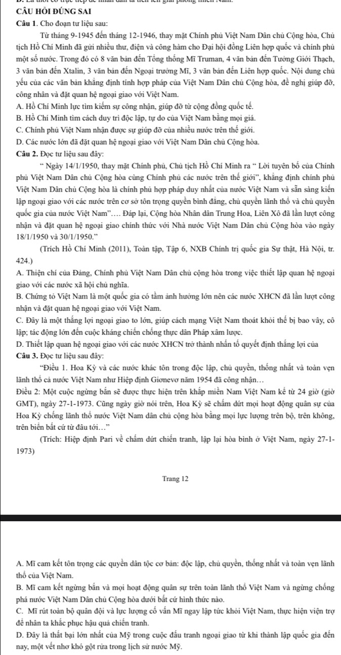 câu hỏi đúng sai
Câu 1. Cho đoạn tư liệu sau:
Từ tháng 9-1945 đến tháng 12-1946, thay mặt Chính phủ Việt Nam Dân chủ Cộng hòa, Chủ
tịch Hồ Chí Minh đã gửi nhiều thư, điện và công hàm cho Đại hội đồng Liên hợp quốc và chính phủ
một số nước. Trong đó có 8 văn bản đến Tổng thống Mĩ Truman, 4 văn bản đến Tưởng Giới Thạch,
3 văn bản đến Xtalin, 3 văn bản đến Ngoại trưởng Mĩ, 3 văn bản đến Liên hợp quốc. Nội dung chủ
yếu của các văn bản khẳng định tính hợp pháp của Việt Nam Dân chủ Cộng hòa, đề nghị giúp đỡ,
công nhân và đặt quan hệ ngoại giao với Việt Nam.
A. Hồ Chí Minh lực tìm kiếm sự công nhận, giúp đỡ từ cộng đồng quốc tế.
B. Hồ Chí Minh tìm cách duy trì độc lập, tự do của Việt Nam bằng mọi giá.
C. Chính phủ Việt Nam nhận được sự giúp đỡ của nhiều nước trên thế giới.
D. Các nước lớn đã đặt quan hệ ngoại giao với Việt Nam Dân chủ Cộng hòa.
Câu 2. Đọc tư liệu sau đây:
* Ngày 14/1/1950, thay mặt Chính phủ, Chủ tịch Hồ Chí Minh ra “ Lời tuyên bố của Chính
phủ Việt Nam Dân chủ Cộng hòa cùng Chính phủ các nước trên thế giới”, khẳng định chính phủ
Việt Nam Dân chủ Cộng hòa là chính phủ hợp pháp duy nhất của nước Việt Nam và sẵn sàng kiến
lập ngoại giao với các nước trên cơ sở tôn trọng quyền bình đẳng, chủ quyền lãnh thổ và chủ quyền
quốc gia của nước Việt Nam''... Đáp lại, Cộng hòa Nhân dân Trung Hoa, Liên Xô đã lần lượt công
nhận và đặt quan hệ ngoại giao chính thức với Nhà nước Việt Nam Dân chủ Cộng hòa vào ngày
18/1/1950 và 30/1/1950.”
(Trích Hồ Chí Minh (2011), Toàn tập, Tập 6, NXB Chính trị quốc gia Sự thật, Hà Nội, tr.
424.)
A. Thiện chí của Đảng, Chính phủ Việt Nam Dân chủ cộng hòa trong việc thiết lập quan hệ ngoại
giao với các nước xã hội chủ nghĩa.
B. Chứng tỏ Việt Nam là một quốc gia có tầm ảnh hưởng lớn nên các nước XHCN đã lần lượt công
nhận và đặt quan hệ ngoại giao với Việt Nam.
C. Đây là một thắng lợi ngoại giao to lớn, giúp cách mạng Việt Nam thoát khỏi thế bị bao vây, cô
lập; tác động lớn đến cuộc kháng chiến chống thực dân Pháp xâm lược.
D. Thiết lập quan hệ ngoại giao với các nước XHCN trở thành nhấn tố quyết định thắng lợi của
Câu 3. Đọc tư liệu sau đây:
“Điều 1. Hoa Kỳ và các nước khác tôn trong độc lập, chủ quyền, thống nhất và toàn vẹn
lãnh thổ cả nước Việt Nam như Hiệp định Giơnevơ năm 1954 đã công nhận...
Điều 2: Một cuộc ngừng bắn sẽ được thực hiện trên khắp miền Nam Việt Nam kể từ 24 giờ (giờ
GMT), ngày 27-1-1973. Cũng ngày giờ nói trên, Hoa Kỳ sẽ chẩm dứt mọi hoạt động quân sự của
Hoa Kỳ chống lãnh thổ nước Việt Nam dân chủ cộng hòa bằng mọi lực lượng trên bộ, trên không,
trên biển bất cứ từ đâu tới..”
(Trích: Hiệp định Pari về chấm dứt chiến tranh, lập lại hòa bình ở Việt Nam, ngày 27-1-
1973)
Trang 12
A. Mĩ cam kết tôn trọng các quyền dân tộc cơ bản: độc lập, chủ quyền, thống nhất và toàn vẹn lãnh
thổ của Việt Nam.
B. Mĩ cam kết ngừng bắn và mọi hoạt động quân sự trên toàn lãnh thổ Việt Nam và ngừng chống
phá nước Việt Nam Dân chủ Cộng hòa dưới bất cứ hình thức nào.
C. Mĩ rút toàn bộ quân đôi và lực lương cổ vấn Mĩ ngay lập tức khỏi Việt Nam, thực hiện viện trợ
để nhân ta khắc phục hậu quả chiến tranh.
D. Đây là thất bại lớn nhất của Mỹ trong cuộc đấu tranh ngoại giao từ khi thành lập quốc gia đến
nay, một vết nhơ khó gột rửa trong lịch sử nước Mỹ.