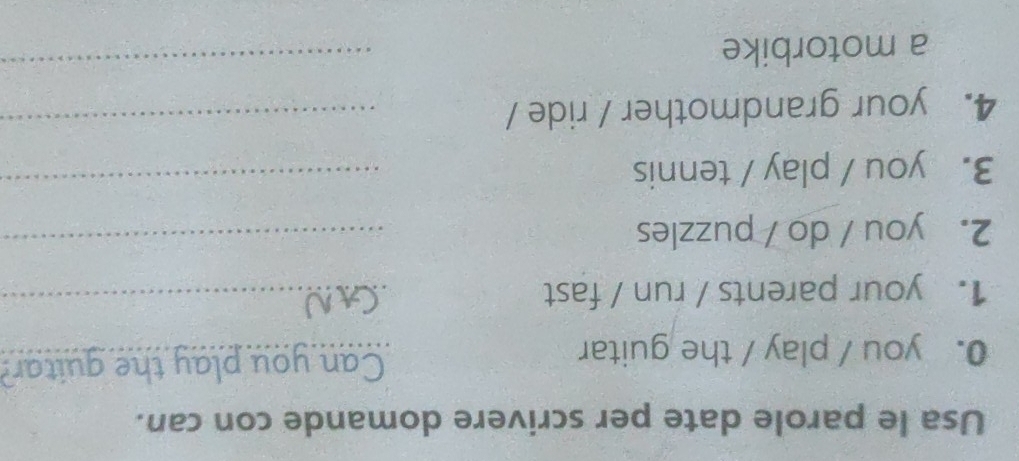 Usa le parole date per scrivere domande con can. 
Can 
0. you / play / the guitar __u play the guitar? 
1. your parents / run / fast_ 
2. you / do / puzzles_ 
3. you / play / tennis_ 
4. your grandmother / ride /_ 
a motorbike 
_