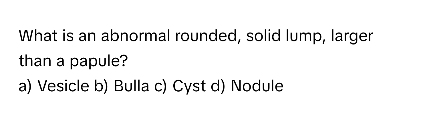 What is an abnormal rounded, solid lump, larger than a papule? 
a) Vesicle b) Bulla c) Cyst d) Nodule