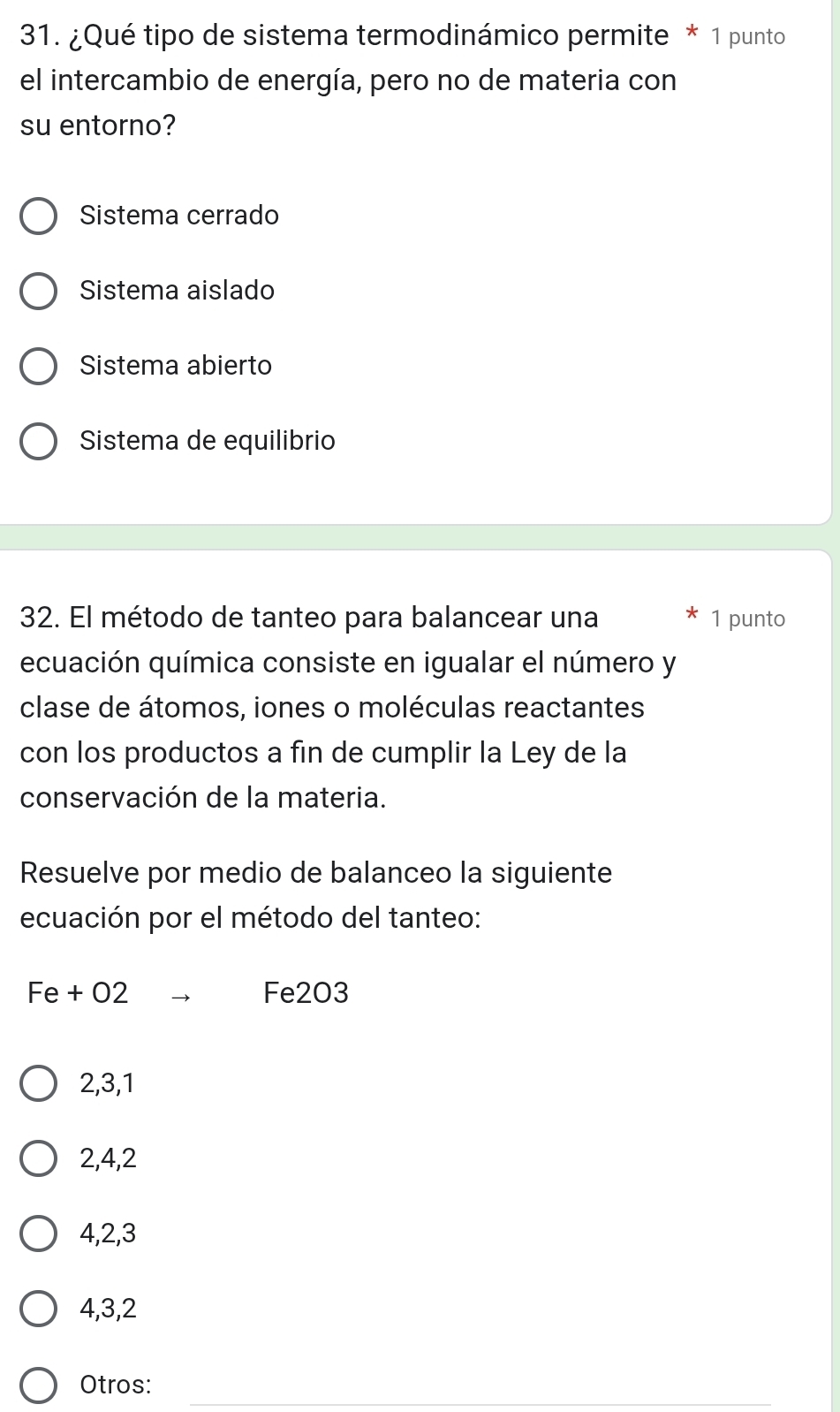 ¿Qué tipo de sistema termodinámico permite * 1 punto
el intercambio de energía, pero no de materia con
su entorno?
Sistema cerrado
Sistema aislado
Sistema abierto
Sistema de equilibrio
32. El método de tanteo para balancear una 1 punto
ecuación química consiste en igualar el número y
clase de átomos, iones o moléculas reactantes
con los productos a fin de cumplir la Ley de la
conservación de la materia.
Resuelve por medio de balanceo la siguiente
ecuación por el método del tanteo:
Fe + O2 Fe2O3
2, 3, 1
2, 4, 2
4, 2, 3
4, 3, 2
_
Otros: