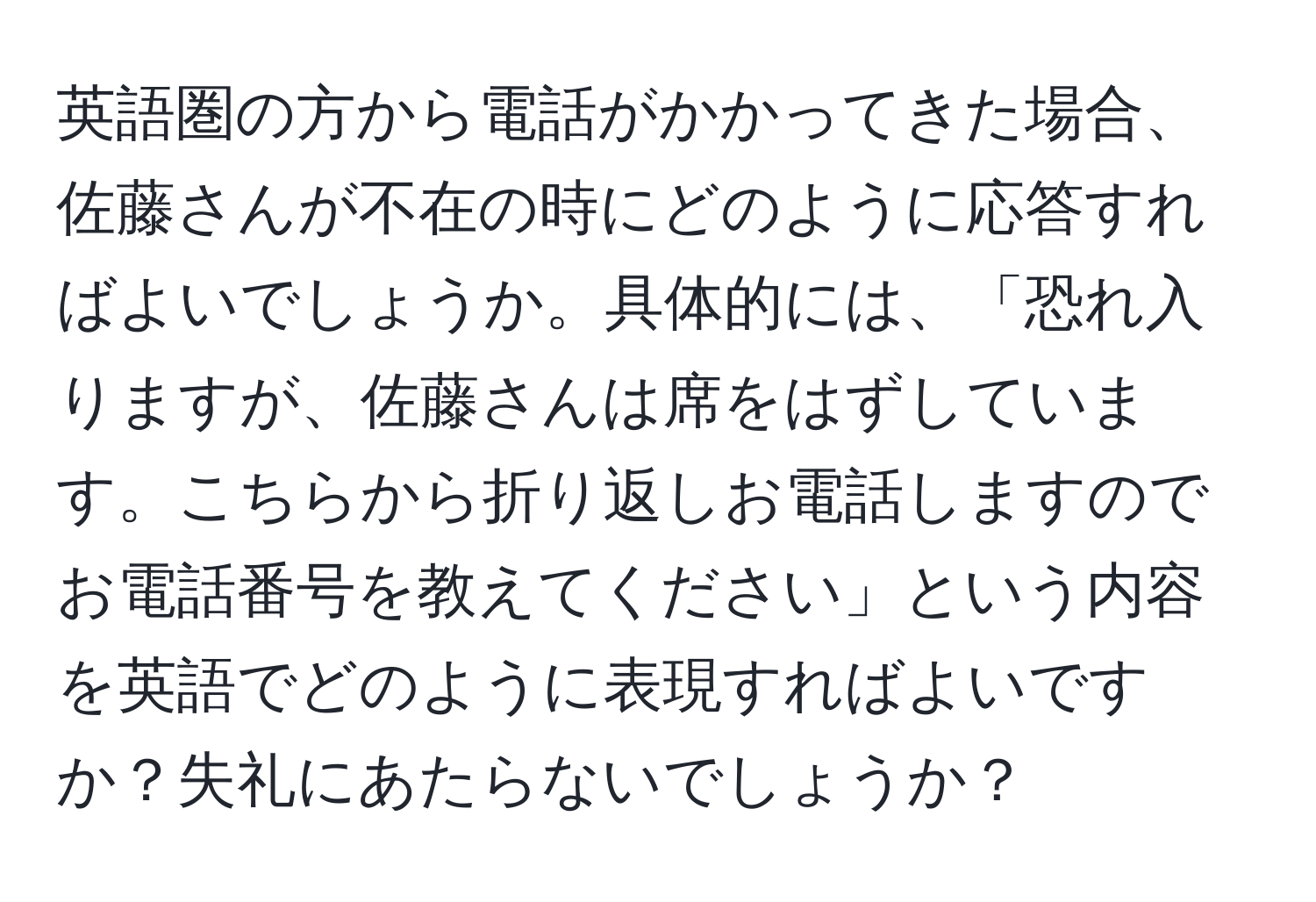 英語圏の方から電話がかかってきた場合、佐藤さんが不在の時にどのように応答すればよいでしょうか。具体的には、「恐れ入りますが、佐藤さんは席をはずしています。こちらから折り返しお電話しますのでお電話番号を教えてください」という内容を英語でどのように表現すればよいですか？失礼にあたらないでしょうか？