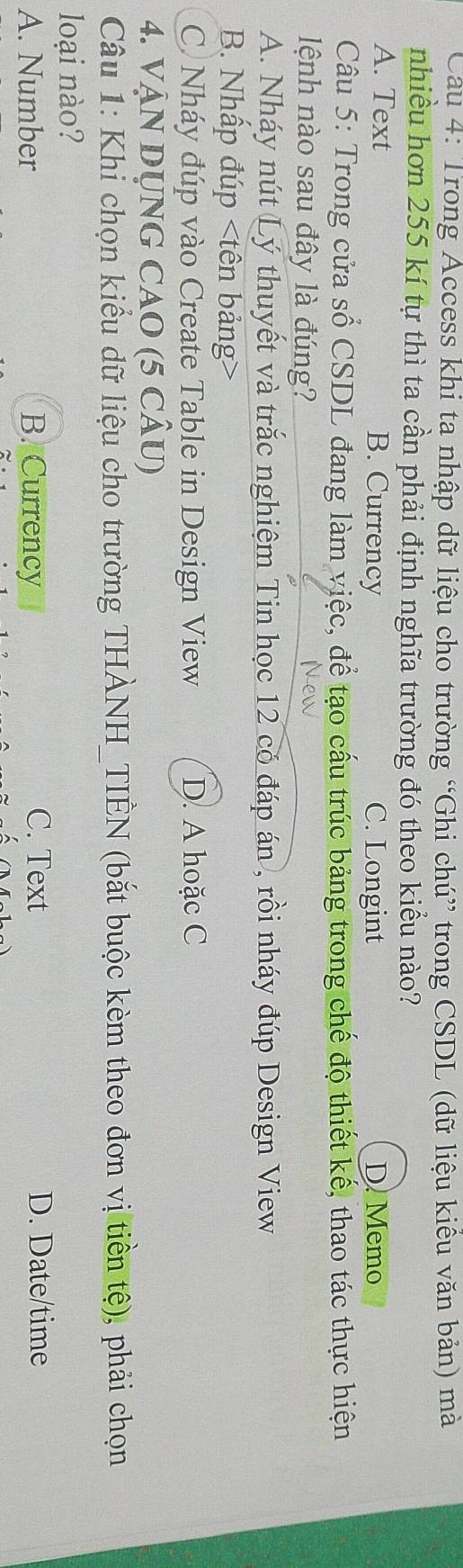 Trong Access khi ta nhập dữ liệu cho trường “Ghi chú” trong CSDL (dữ liệu kiều văn bản) mã
nhiều hơn 255 kí tự thì ta cần phải định nghĩa trường đó theo kiểu nào?
A. Text B. Currency C. Longint D. Memo
Câu 5: Trong cửa số CSDL đang làm việc, để tạo cấu trúc bảng trong chế độ thiết kế, thao tác thực hiện
lệnh nào sau đây là đúng?
A. Nháy nút Lý thuyết và trắc nghiệm Tin học 12 có đáp án , rồi nháy đúp Design View
B. Nhấp đúp
C. Nháy đúp vào Create Table in Design View D. A hoặc C
4. VậN DỤNG CAO (5 CÂU)
Câu 1: Khi chọn kiểu dữ liệu cho trường THÀNH_TIÊN (bắt buộc kèm theo đơn vị tiền tệ), phải chọn
loại nào?
A. Number B. Currency C. Text D. Date/time