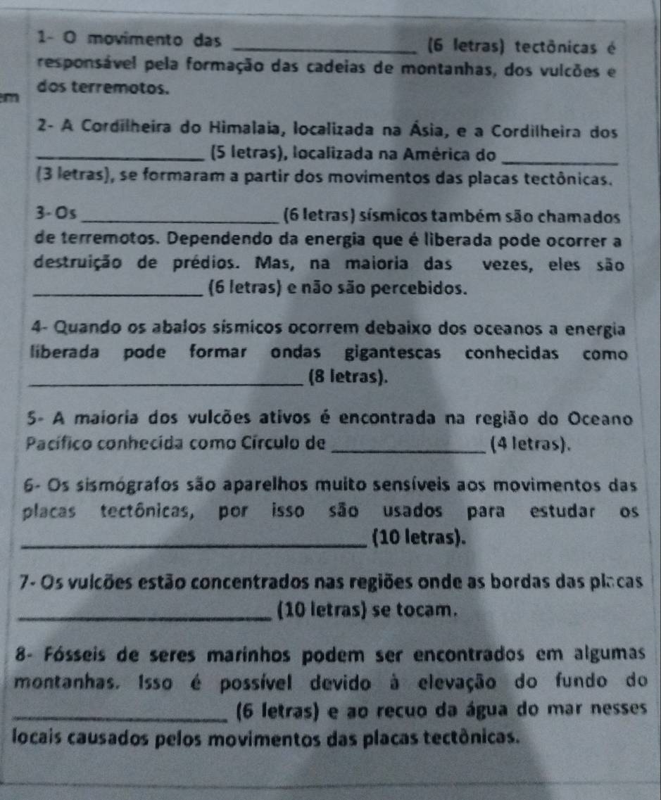 1- O movimento das _(6 letras) tectônicas é 
responsável pela formação das cadeias de montanhas, dos vulcões e 
dos terremotos. 
m 
2- A Cordilheira do Himalaia, localizada na Ásia, e a Cordilheira dos 
_(5 letras), localizada na América do_ 
(3 letras), se formaram a partir dos movimentos das placas tectônicas. 
3-Os _(6 letras) sísmicos também são chamados 
de terremotos. Dependendo da energia que é liberada pode ocorrer a 
destruição de prédios. Mas, na maioria das vezes, eles são 
_(6 letras) e não são percebidos. 
4- Quando os abalos sísmicos ocorrem debaixo dos oceanos a energia 
liberada pode formar ondas gigantescas conhecidas como 
_(8 letras). 
5- A maioria dos vulcões ativos é encontrada na região do Oceano 
Pacífico conhecida como Círculo de _(4 letras). 
6- Os sismógrafos são aparelhos muito sensíveis aos movimentos das 
placas tectônicas, por isso são usados para estudar os 
_(10 letras). 
7- Os vulcões estão concentrados nas regiões onde as bordas das placas 
_(10 letras) se tocam. 
8- Fósseis de seres marinhos podem ser encontrados em algumas 
montanhas. Isso é possível devido à elevação do fundo do 
_(6 letras) e ao recuo da água do mar nesses 
locais causados pelos movimentos das placas tectônicas.