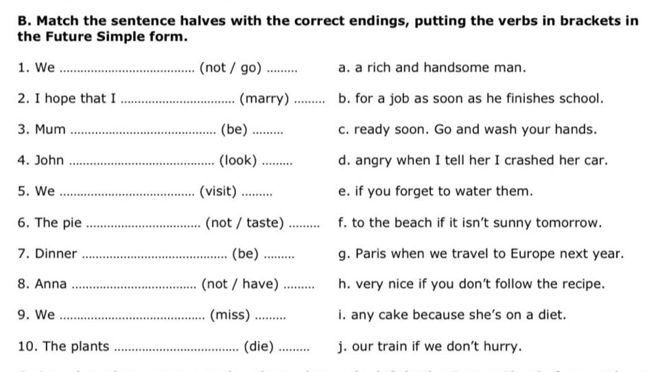 Match the sentence halves with the correct endings, putting the verbs in brackets in
the Future Simple form.
1. We _(not / go) _a. a rich and handsome man.
2. I hope that I _(marry) _b. for a job as soon as he finishes school.
3. Mum _(be)_ c. ready soon. Go and wash your hands.
4. John _(look) _d. angry when I tell her I crashed her car.
5. We _(visit) ......... e. if you forget to water them.
6. The pie _(not / taste) _f. to the beach if it isn't sunny tomorrow.
7. Dinner _(be) ........ g. Paris when we travel to Europe next year.
8. Anna _(not / have) _h. very nice if you don't follow the recipe.
9. We _(miss) ........ i. any cake because she's on a diet.
10. The plants _(die) _j. our train if we don't hurry.