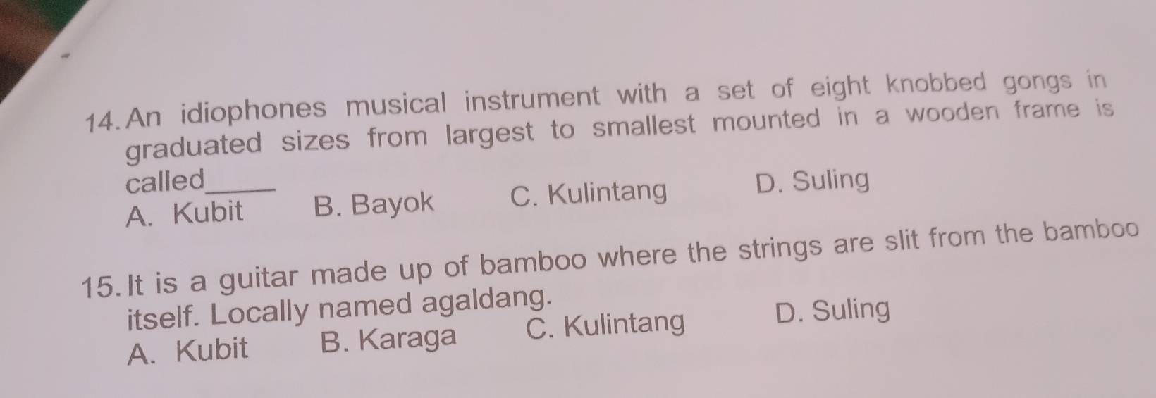 An idiophones musical instrument with a set of eight knobbed gongs in
graduated sizes from largest to smallest mounted in a wooden frame is 
called_ D. Suling
A. Kubit B. Bayok C. Kulintang
15. It is a guitar made up of bamboo where the strings are slit from the bamboo
itself. Locally named agaldang.
A. Kubit B. Karaga C. Kulintang
D. Suling