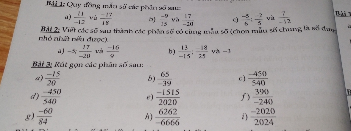 Quy đồng mẫu số các phân số sau: 
a)  11/-12  và  (-17)/18   (-9)/15  và  17/-20   (-5)/6 ;  (-2)/5  và  7/-12 
Bài 1 
b) 
c) 
Bài 2: Viết các số sau thành các phân số có cùng mẫu số (chọn mẫu số chung là số dượ 
nhỏ nhất nếu được). 
a) -5;  17/-20  và  (-16)/9  b)  13/-15 ;  (-18)/25  và -3
Bài 3: Rút gọn các phân số sau: 
a)  (-15)/20   65/-39  c)  (-450)/540 
b) 
d)  (-450)/540   (-1515)/2020   390/-240 
e) 
f) 
g)  (-60)/84   6262/-6666   (-2020)/2024 
h) 
i)