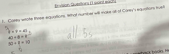 Envision Questions (1 point each)
1. Corey wrote three equations. What number will make all of Corey's equations true?
?* 9=45
40/ 8=?
50/ ?=10
berhack books. He