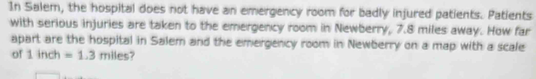 In Salem, the hospital does not have an emergency room for badly injured patients. Patients 
with serious injuries are taken to the emergency room in Newberry, 7.8 miles away. How far 
apart are the hospital in Salem and the emergency room in Newberry on a map with a scale 
of 1inch=1.3miles?