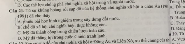 a
D. Các thế lực chống phá chủ nghĩa xã hội trong và ngoài nước. Trung Qu
Câu 21. Từ sự khủng hoảng rồi sụp đổ của hệ thống chủ nghĩa xã hội ở châu hat Au (198| A. Đề ra
Trung
1991) đã cho thấy
A. nhiều bài học kinh nghiệm trong xây dựng đất nước. B. Hoàn
B. chế độ xã hội chủ nghĩa hiện thực không còn. C. Thay D. Đảng
C. Mỹ đã thành công trong chiến lược toàn cầu.
D. Mỹ đã thắng lợi trong cuộc Chiến tranh lạnh. u 29. Từ
s sự sun đổ của chủ nghĩa xã hội ở Đông Âu và Liên Xô, xu thế chung của nh A. Vượ