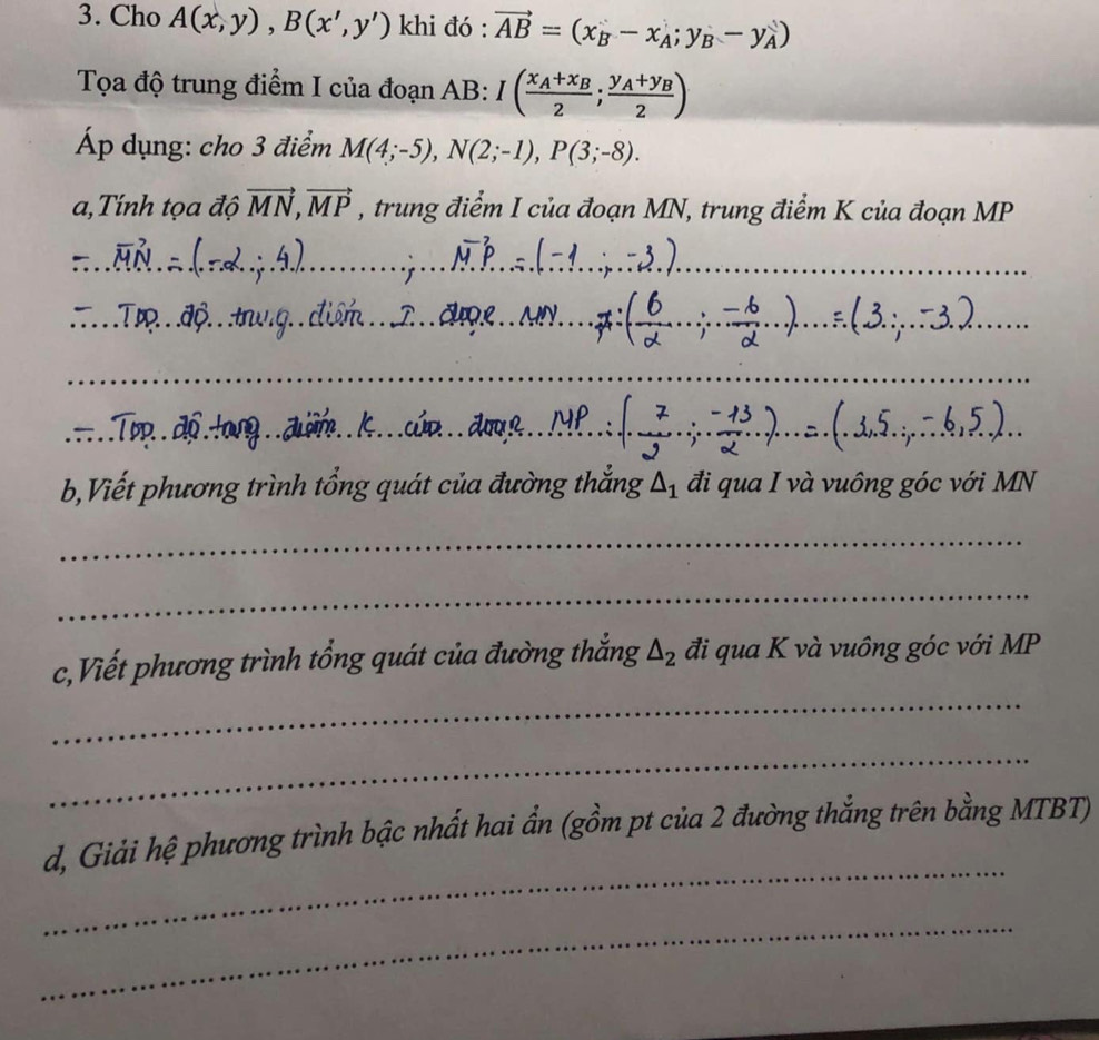 Cho A(x,y), B(x',y') khi đó : vector AB=(x_B-x_A;y_B-y_A)
Tọa độ trung điểm I của đoạn AB : I(frac x_A+x_B2;frac y_A+y_B2)
Áp dụng: cho 3 điểm M(4;-5), N(2;-1), P(3;-8). 
a,Tính tọa độ vector MN, vector MP , trung điểm I của đoạn MN, trung điểm K của đoạn MP
_ 
__ 
_ 
_ 
_ 
_ 
_ 
_ 
_ 
_ 
_ 
_ 
__ 
_ 
_ 
_ 
b,Viết phương trình tổng quát của đường thắng △ _1 đi qua I và vuông góc với MN
_ 
_ 
c,Viết phương trình tổng quát của đường thắng △ _2 đi qua K và vuông góc với MP
_ 
_ 
_ 
d, Giải hệ phương trình bậc nhất hai ẩn (gồm pt của 2 đường thắng trên bằng MTBT) 
_