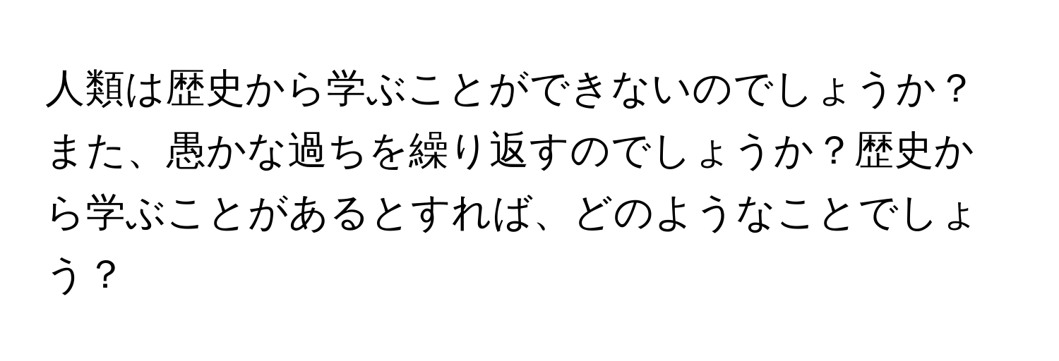 人類は歴史から学ぶことができないのでしょうか？また、愚かな過ちを繰り返すのでしょうか？歴史から学ぶことがあるとすれば、どのようなことでしょう？