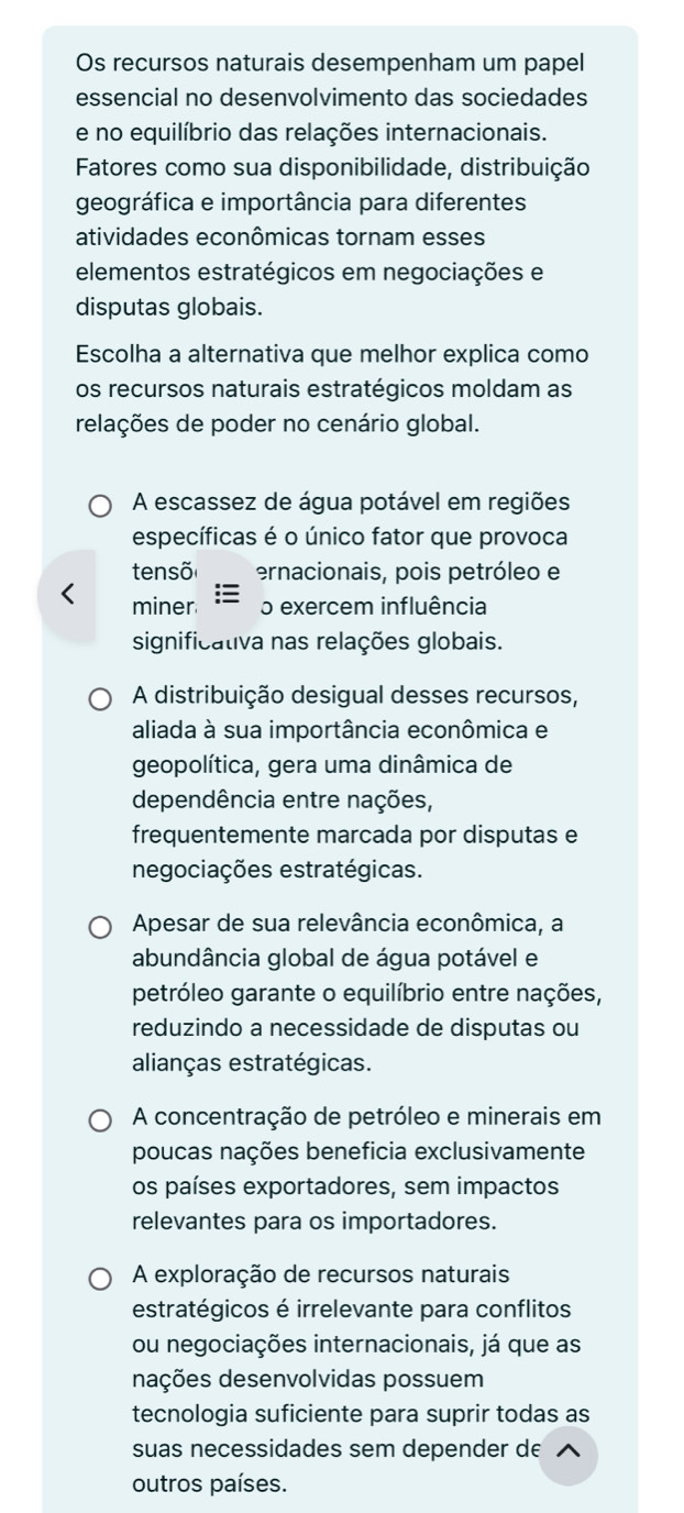 Os recursos naturais desempenham um papel
essencial no desenvolvimento das sociedades
e no equilíbrio das relações internacionais.
Fatores como sua disponibilidade, distribuição
geográfica e importância para diferentes
atividades econômicas tornam esses
elementos estratégicos em negociações e
disputas globais.
Escolha a alternativa que melhor explica como
os recursos naturais estratégicos moldam as
relações de poder no cenário global.
A escassez de água potável em regiões
específicas é o único fator que provoca
tensõ ernacionais, pois petróleo e
miner o exercem influência
significativa nas relações globais.
A distribuição desigual desses recursos,
aliada à sua importância econômica e
geopolítica, gera uma dinâmica de
dependência entre nações,
frequentemente marcada por disputas e
negociações estratégicas.
Apesar de sua relevância econômica, a
abundância global de água potável e
petróleo garante o equilíbrio entre nações,
reduzindo a necessidade de disputas ou
alianças estratégicas.
A concentração de petróleo e minerais em
poucas nações beneficia exclusivamente
os países exportadores, sem impactos
relevantes para os importadores.
A exploração de recursos naturais
estratégicos é irrelevante para conflitos
ou negociações internacionais, já que as
dações desenvolvidas possuem
tecnologia suficiente para suprir todas as
suas necessidades sem depender de
outros países.