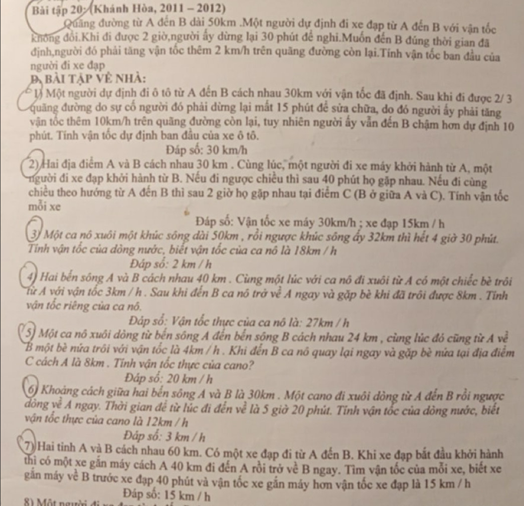 Bài tập 20: (Khánh Hòa, 2011 - 2012)
Quảng đường từ A đến B dài 50km .Một người dự định đi xe đạp từ A đến B với vận tốc
không đồi.Khi đi được 2 giờ,người ây dừng lại 30 phút đế nghi.Muốn đến B đúng thời gian đã
định,người đó phải tăng vận tốc thêm 2 km/h trên quãng đường còn lại.Tính vận tốc ban đầu của
người đi xe đạp
Bị bài tập về nhà:
* l) Một người dự định đi ô tô từ A đến B cách nhau 30km với vận tốc đã định. Sau khi đi được 2/ 3
quãng đường do sự cố người đó phải dừng lại mất 15 phút để sửa chữa, do đó người ấy phải tăng
vận tốc thêm 10km/h trên quãng đường còn lại, tuy nhiên người ẩy vẫn đến B chậm hơn dự định 10
phút. Tính vận tốc dự định ban đầu của xe ô tô.
Đáp số: 30 km/h
2) Hai địa điểm A và B cách nhau 30 km . Cùng lúc, một người đi xe máy khởi hành từ A, một
người đi xe đạp khởi hành từ B. Nếu đi ngược chiều thì sau 40 phút họ gặp nhau. Nếu đi cùng
chiều theo hướng từ A đến B thì sau 2 giờ họ gặp nhau tại điểm C (B ở giữa A và C). Tính vận tốc
mỗi xe
Đáp số: Vận tốc xe máy 30km/h ; xe đạp 15km / h
3) Một ca nô xuôi một khúc sông dài 50km , rồi ngược khúc sông ẩy 32km thì hết 4 giờ 30 phút.
Tinh vận tốc của đòng nước, biết vận tốc của ca nô là 18km / h
Đáp số: 2 km / h
4) Hai bến sông A và B cách nhau 40 km . Cùng một lúc với ca nô đi xuôi từ A có một chiếc bè trôi
Tử A với vận tốc 3km / h . Sau khi đến B ca nó trở về A ngay và gặp bè khi đã trôi được 8km . Tiỉnh
vận tốc riêng của ca nô.
Đáp số: Vận tốc thực của ca nô là: 27km / h
5) Một ca nô xuôi dòng từ bến sông A đến bến sộng B cách nhau 24 km , cùng lúc đỏ cũng từ A về
B một bè nứa trôi với vận tốc là 4km / h . Khi đến B ca nô quay lại ngay và gặp bè nứa tại địa điểm
C cách A là 8km . Tính vận tốc thực của cano?
Đáp số: 20 km / h
6) Khoảng cách giữa hai bến sông A và B là 30km . Một cano đi xuôi dòng từ A đến B rồi ngược
dòng về A ngay. Thời gian để từ lúc đi đến về là 5 giờ 20 phút. Tỉnh vận tốc của dòng nước, biết
vận tốc thực của cano là 12km / h
Đáp số: 3 km / h
7) Hai tinh A và B cách nhau 60 km. Có một xe đạp đi từ A đến B. Khi xe đạp bắt đầu khởi hành
thì có một xe gắn máy cách A 40 km đi đến A rồi trở về B ngay. Tìm vận tốc của mỗi xe, biết xe
gắn máy về B trước xe đạp 40 phút và vận tốc xe gắn máy hơn vận tốc xe đạp là 15 km / h
Đáp số: 15 km / h
8) Một người đi
