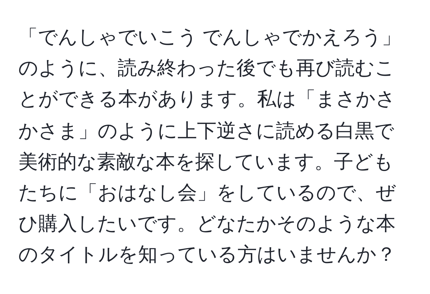 「でんしゃでいこう でんしゃでかえろう」のように、読み終わった後でも再び読むことができる本があります。私は「まさかさかさま」のように上下逆さに読める白黒で美術的な素敵な本を探しています。子どもたちに「おはなし会」をしているので、ぜひ購入したいです。どなたかそのような本のタイトルを知っている方はいませんか？