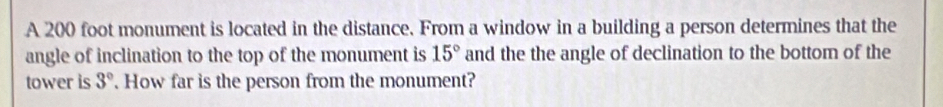 A 200 foot monument is located in the distance. From a window in a building a person determines that the 
angle of inclination to the top of the monument is 15° and the the angle of declination to the bottom of the 
tower is 3° How far is the person from the monument?