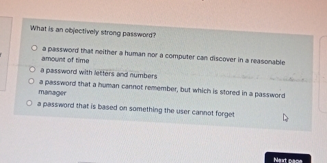 What is an objectively strong password?
a password that neither a human nor a computer can discover in a reasonable
amount of time
a password with letters and numbers
a password that a human cannot remember, but which is stored in a password
manager
a password that is based on something the user cannot forget
Next page