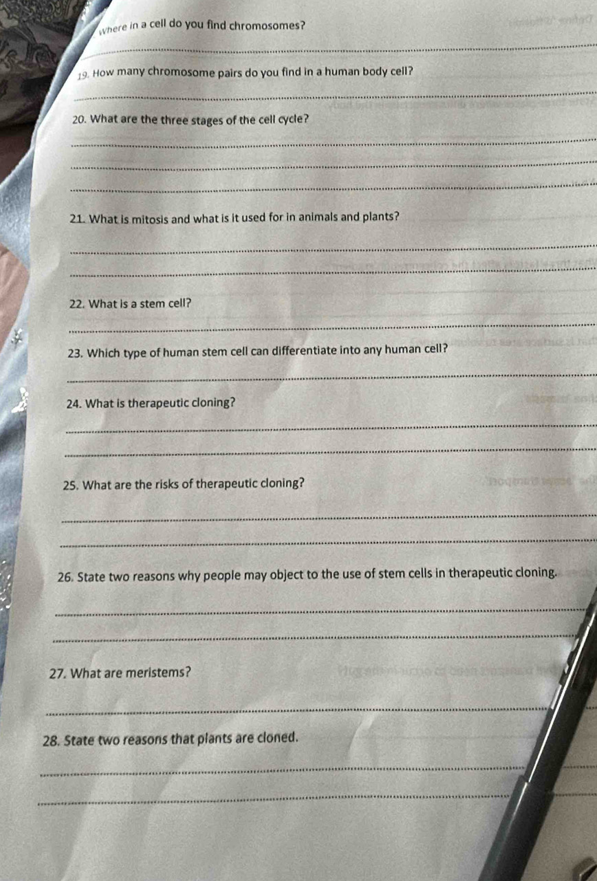 where in a cell do you find chromosomes? 
_ 
19. How many chromosome pairs do you find in a human body cell? 
_ 
20. What are the three stages of the cell cycle? 
_ 
_ 
_ 
21. What is mitosis and what is it used for in animals and plants? 
_ 
_ 
22. What is a stem cell? 
_ 
23. Which type of human stem cell can differentiate into any human cell? 
_ 
24. What is therapeutic cloning? 
_ 
_ 
25. What are the risks of therapeutic cloning? 
_ 
_ 
26. State two reasons why people may object to the use of stem cells in therapeutic cloning. 
_ 
_ 
27. What are meristems? 
_ 
28. State two reasons that plants are cloned. 
_ 
_ 
_ 
_