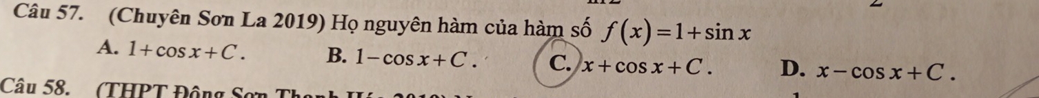 (Chuyên Sơn La 2019) Họ nguyên hàm của hàm số f(x)=1+sin x
A. 1+cos x+C.
B. 1-cos x+C. C. x+cos x+C. D. x-cos x+C. 
Câu 58. (THPT Động Sơn T