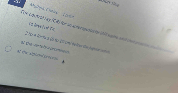 iposure time 
Multiple Choice 1 point 
to level of T4. 
The central ray (CR) for an anteroposterior (AP) supine, adult chest projection a
3 to 4 inches (8 to 10 cm) below the jugular notch 
at the vertebra prominens. 
at the xiphoid process.