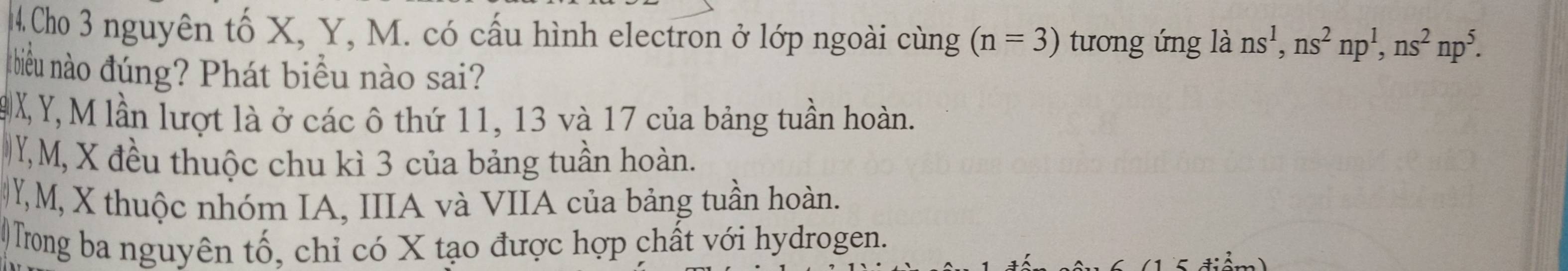 4Cho 3 nguyên tố X, Y, M. có cấu hình electron ở lớp ngoài cùng (n=3) tương ứng là ns^1, ns^2np^1, ns^2np^5. 
nhiều nào đúng? Phát biểu nào sai?
9X, Y, M lần lượt là ở các ô thứ 11, 13 và 17 của bảng tuần hoàn.
Y, M, X đều thuộc chu kì 3 của bảng tuần hoàn.
Y, M, X thuộc nhóm IA, IIIA và VIIA của bảng tuần hoàn.
Trong ba nguyên tố, chỉ có X tạo được hợp chất với hydrogen.