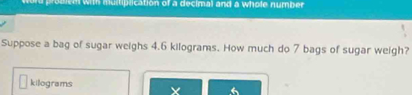 word problem with multiplication of a decimal and a whole number 
Suppose a bag of sugar weighs 4.6 kilograms. How much do 7 bags of sugar weigh?
kilograms
X 6