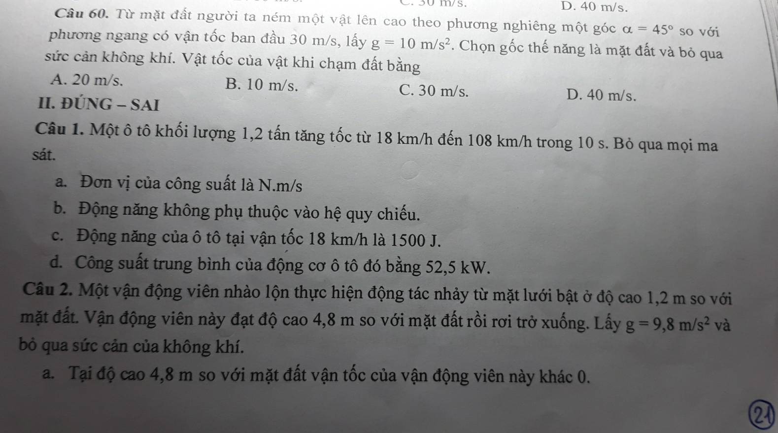 D. 40 m/s.
Câu 60. Từ mặt đất người ta ném một vật lên cao theo phương nghiêng một góc alpha =45° so với
phương ngang có vận tốc ban đầu 30 m/s, lấy g=10m/s^2. Chọn gốc thế năng là mặt đất và bỏ qua
sức cản không khí. Vật tốc của vật khi chạm đất bằng
A. 20 m/s. B. 10 m/s. C. 30 m/s. D. 40 m/s.
II. ĐÚNG - SAI
Câu 1. Một ô tô khối lượng 1, 2 tấn tăng tốc từ 18 km/h đến 108 km/h trong 10 s. Bỏ qua mọi ma
sát.
a. Đơn vị của công suất là N. m/s
b. Động năng không phụ thuộc vào hệ quy chiếu.
c. Động năng của ô tô tại vận tốc 18 km/h là 1500 J.
d. Công suất trung bình của động cơ ô tô đó bằng 52,5 kW.
Câu 2. Một vận động viên nhào lộn thực hiện động tác nhảy từ mặt lưới bật ở độ cao 1,2 m so với
mặt đất. Vận động viên này đạt độ cao 4,8 m so với mặt đất rồi rơi trở xuống. Lấy g=9,8m/s^2 và
bỏ qua sức cản của không khí.
a. Tại độ cao 4,8 m so với mặt đất vận tốc của vận động viên này khác 0.
21