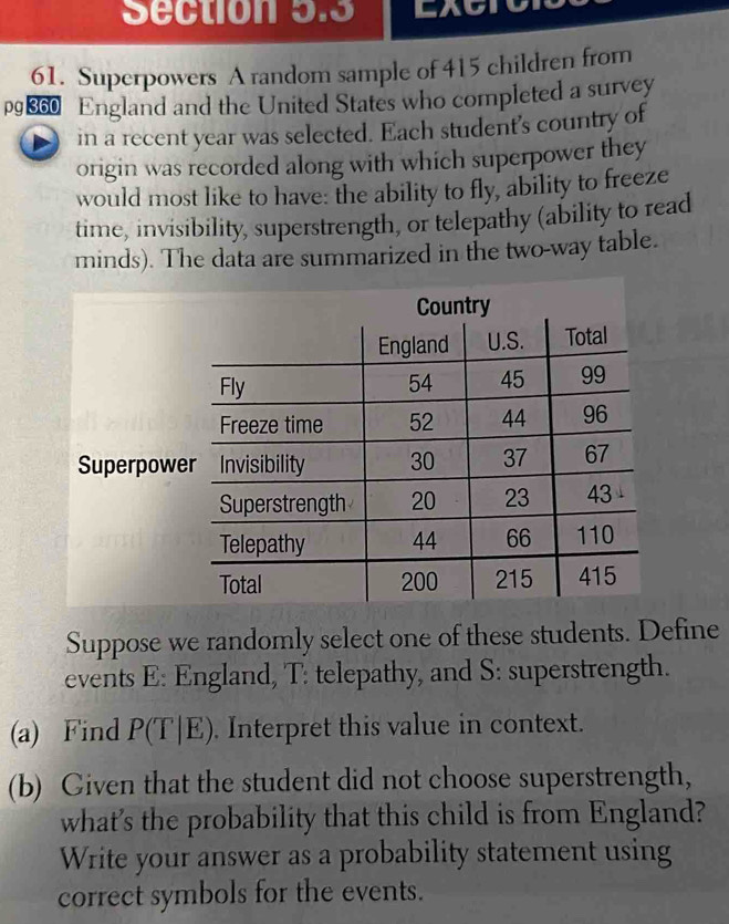 to 
61. Superpowers A random sample of 415 children from
p€60 England and the United States who completed a survey 
in a recent year was selected. Each student's country of 
origin was recorded along with which superpower they 
would most like to have: the ability to fly, ability to freeze 
time, invisibility, superstrength, or telepathy (ability to read 
minds). The data are summarized in the two-way table. 
Superpow 
Suppose we randomly select one of these students. Define 
events E: England, T: telepathy, and S: superstrength. 
(a) Find P(T|E). Interpret this value in context. 
(b) Given that the student did not choose superstrength, 
what's the probability that this child is from England? 
Write your answer as a probability statement using 
correct symbols for the events.