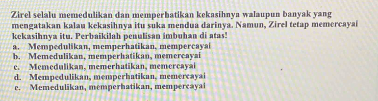 Zirel selalu memedulikan dan memperhatikan kekasihnya walaupun banyak yang
mengatakan kalau kekasihnya itu suka mendua darinya. Namun, Zirel tetap memercayai
kekasihnya itu. Perbaikilah penulisan imbuhan di atas!
a. Mempedulikan, memperhatikan, mempercayai
b. Memedulikan, memperhatikan, memercayai
c. Memedulikan, memerhatikan, memercayai
d. Mempedulikan, memperhatikan, memercayai
e. Memedulikan, memperhatikan, mempercayai