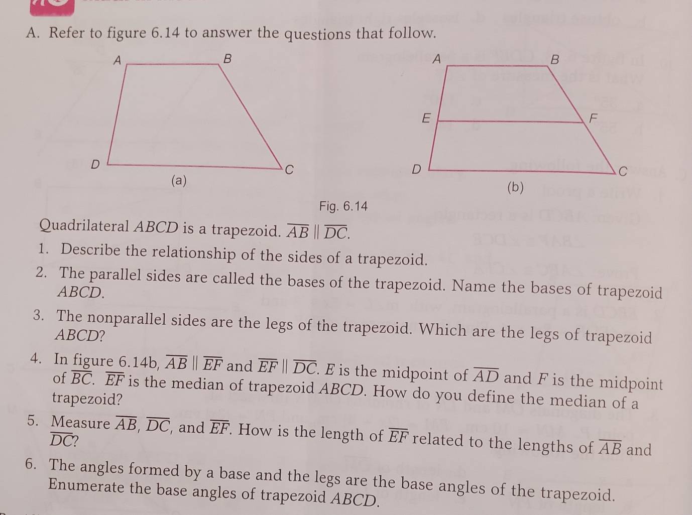 Refer to figure 6.14 to answer the questions that follow. 
Fig. 6.14 
Quadrilateral ABCD is a trapezoid. overline AB||overline DC. 
1. Describe the relationship of the sides of a trapezoid. 
2. The parallel sides are called the bases of the trapezoid. Name the bases of trapezoid
ABCD. 
3. The nonparallel sides are the legs of the trapezoid. Which are the legs of trapezoid
ABCD? 
4. In figure 6 .14b, overline AB||overline EF and overline EFparallel overline DC. E is the midpoint of overline AD and F is the midpoint 
of overline BC. overline EF is the median of trapezoid ABCD. How do you define the median of a 
trapezoid? 
5. Measure overline AB, overline DC and overline EF. How is the length of overline EF related to the lengths of overline AB and
overline DC
6. The angles formed by a base and the legs are the base angles of the trapezoid. 
Enumerate the base angles of trapezoid ABCD.