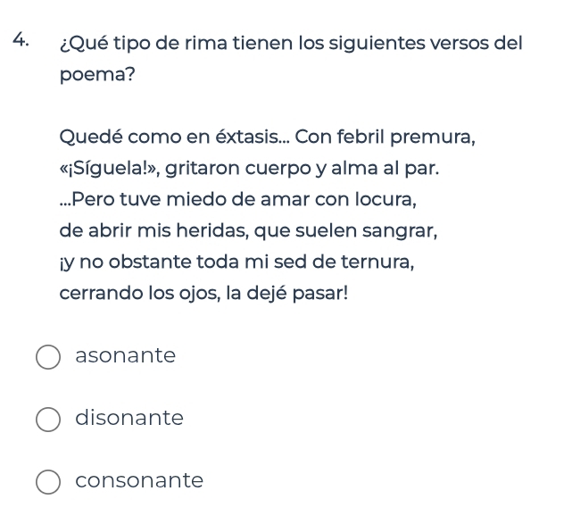 ¿Qué tipo de rima tienen los siguientes versos del
poema?
Quedé como en éxtasis... Con febril premura,
«¡Síguela!», gritaron cuerpo y alma al par.
...Pero tuve miedo de amar con locura,
de abrir mis heridas, que suelen sangrar,
¡y no obstante toda mi sed de ternura,
cerrando los ojos, la dejé pasar!
asonante
disonante
consonante