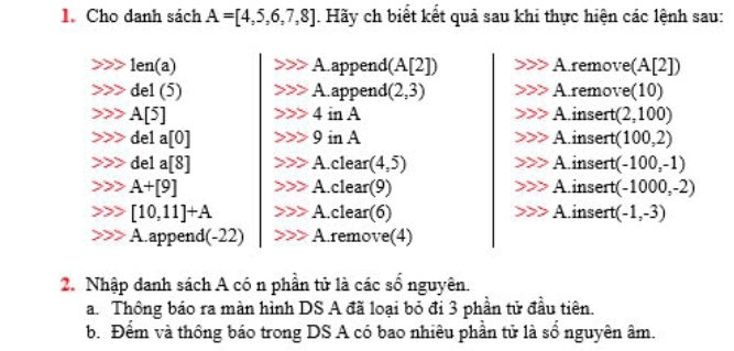 Cho danh sách A=[4,5,6,7,8]. Hãy ch biết kết quả sau khi thực hiện các lệnh sau:
1en(a) A.append(A[2]) A.remove(A[2])
del (5) A.append (2,3) A.remove(10)
A[5] 4 in A Ainsert (2,100)
del a [0] 9 in A A insert (100,2)
del a[8] A.clean (4,5) A insert (-100,-1)
A+[9] A.clear(9) Ainsert (-1000,-2)
[10,11]+A A.clear(6) Ainsert (-1,-3)
A.append(-22) A.remove(4)
2. Nhập danh sách A có n phần tử là các số nguyên.
a. Thông báo ra màn hình DS A đã loại bỏ đi 3 phần tử đầu tiên.
b. Đểm và thông báo trong DS A có bao nhiêu phần tử là sổ nguyên âm.