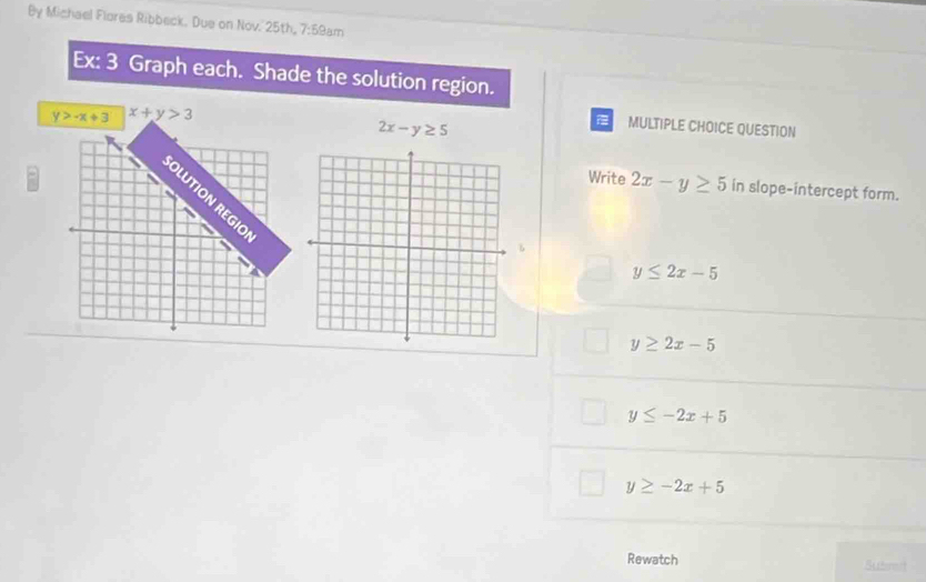 By Michael Flores Ribbeck. Due on Nov. 25th, 7:59am
Ex: 3 Graph each. Shade the solution region.
y>-x+3 x+y>3
2x-y≥ 5
MULTIPLE CHOICE QUESTION
Write 2x-y≥ 5 in slope-intercept form.
y≤ 2x-5
y≥ 2x-5
y≤ -2x+5
y≥ -2x+5
Rewatch