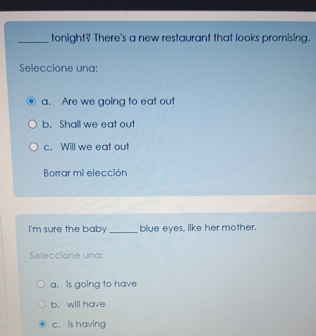 tonight? There's a new restaurant that looks promising.
Seleccione una:
a. Are we going to eat out
b. Shall we eat out
c. Will we eat out
Borrar mi elección
I'm sure the baby _blue eyes, like her mother.
Seleccione una:
a. is going to have
b. will have
c. is having