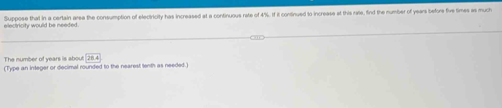 Suppose that in a certain area the consumption of electricity has increased at a continuous rate of 4%. If it continued to increase at this rate, find the number of years before five times as much 
electricity would be needed. 
The number of years is about 28.4
(Type an integer or decimal rounded to the nearest tenth as needed.)