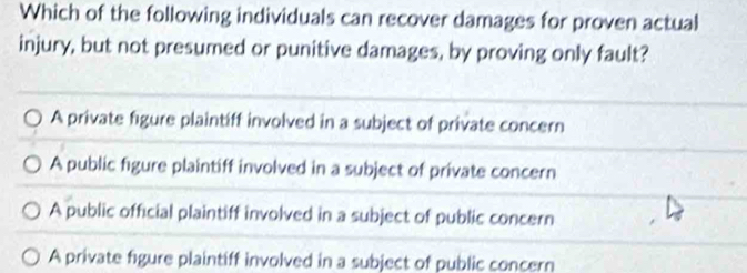 Which of the following individuals can recover damages for proven actual
injury, but not presumed or punitive damages, by proving only fault?
A private figure plaintiff involved in a subject of private concern
A public figure plaintiff involved in a subject of private concern
A public official plaintiff involved in a subject of public concern
A private figure plaintiff involved in a subject of public concern