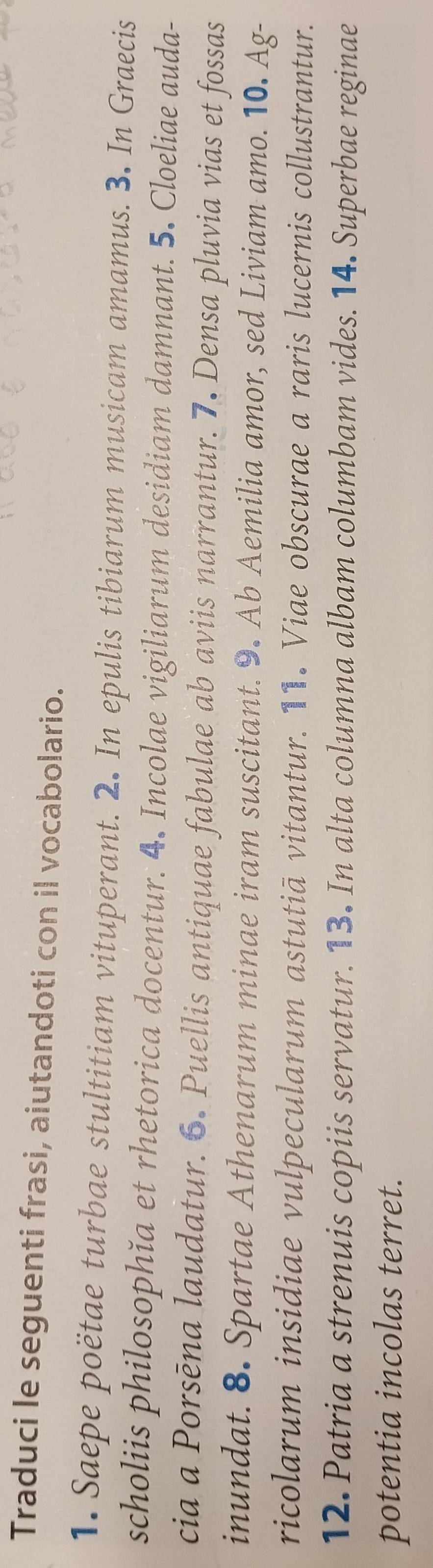 Traduci le seguenti frasi, aiutandoti con il vocabolario. 
1. Saepe poëtae turbae stultitiam vituperant. 2. In epulis tibiarum musicam amamus. 3. In Graecis 
scholiis philosophǐa et rhetorica docentur. 4. Incolae vigiliarum desidiam damnant. 5. Cloeliae auda- 
cia a Porsēna laudatur. 6. Puellis antiquae fabulae ab aviis narrantur. 7. Densa pluvia vias et fossas 
inundat. 8. Spartae Athenarum minae iram suscitant. 9. Ab Aemilia amor, sed Liviam amo. 10. Ag- 
ricolarum insidiae vulpecularum astutiā vitantur. 11. Viae obscurae a raris lucernis collustrantur. 
12. Patria a strenuis copiis servatur. 13. In alta columna albam columbam vides. 14. Superbae reginae 
potentia incolas terret.