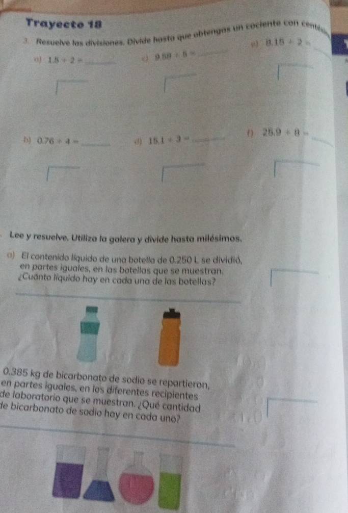 Trayecto 18 
3. Resuelve las divisiones. Divide hosta que obtengas un cociente con centés
8.18/ 2=
_ 
0) 1.5/ 2= _ d 9.58/ 6=
_ 
_ 
D) 0.76/ 4= _ d) 15.1/ 3= _ 
() 28.9+8=
_ 
Lee y resuelve. Utiliza la galera y divide hasta milésimos. 
□) El contenido líquido de una botella de 0.250 L se dividió, 
en partes iguales, en las botellas que se muestran. 
¿Cuánto líquido hay en cada una de las botellas? 
_ 
__
0.385 kg de bicarbonato de sodio se repartieron, 
en partes iguales, en los diferentes recipientes 
de laboratorio que se muestran. ¿Qué cantidad 
de bicarbonato de sodio hay en cada uno?