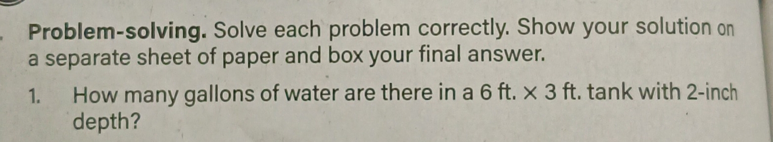 Problem-solving. Solve each problem correctly. Show your solution on 
a separate sheet of paper and box your final answer. 
1. How many gallons of water are there in a 6ft.* 3ft :. tank with 2-inch
depth?