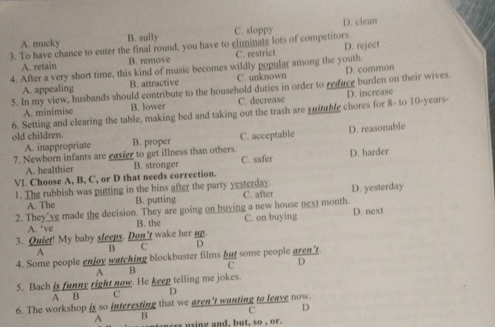 B. sully C. sloppy D. clean
3. To have chance to enter the final round, you have to eliminate lots of competitors. A. mucky D. reject
A. retain B. remove C. restrict
4. After a very short time, this kind of music becomes wildly popular among the youth.
A. appealing B. attractive C. unknown D. common
5. In my view, husbands should contribute to the household duties in order to reduce burden on their wives.
A. minimise B. lower C. decrease D. increase
6. Setting and clearing the table, making bed and taking out the trash are suitable chores for 8 - to 10 -years-
old children.
A. inappropriate B. proper C. acceptable D. reasonable
7. Newborn infants are easier to get illness than others.
A. healthier B. stronger C. safer D. harder
Vl. Choose A, B, C, or D that needs correction.
1. The rubbish was putting in the bins after the party yesterday.
A. The B. putting C. after D. yesterday
2. They’ve made the decision. They are going on buying a new house next month.
A. *ve B. the C. on buying D. next
3. Quiet! My baby sleeps. Don't wake her up
A B C D
4. Some people enjoy watching blockbuster films but some people aren’t
C D
A B
5. Bach is funny right now. He keep telling me jokes.
A B C D
6. The workshop is so interesting that we aren’t wanting to leave now.
C D
A B
nces using and, but, so , or.