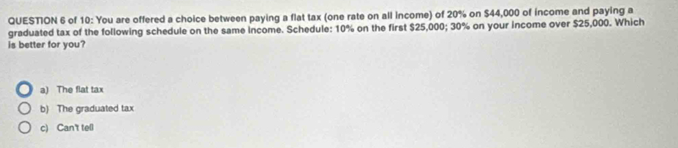 of 10: You are offered a choice between paying a flat tax (one rate on all income) of 20% on $44,000 of income and paying a
graduated tax of the following schedule on the same income. Schedule: 10° % on the first $25,000; 30% on your income over $25,000. Which
is better for you?
a) The flat tax
b) The graduated tax
c) Can't tell