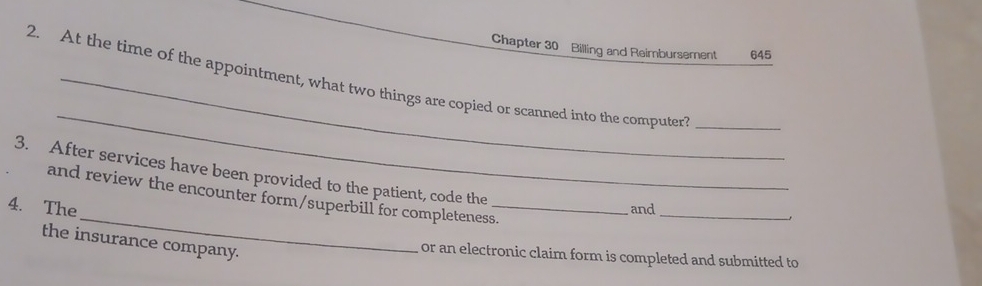 Chapter 30 Billing and Reimbursement 645 
_ 
2. At the time of the appointment, what two things are copied or scanned into the computer_ 
3. After services have been provided to the patient, code the 
_ 
and review the encounter form/superbill for completeness. 
4. The _and_ 
the insurance company. 
or an electronic claim form is completed and submitted to