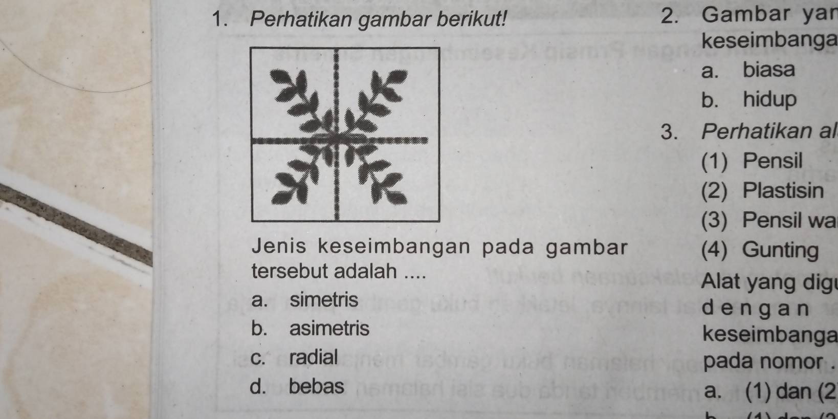 Perhatikan gambar berikut! 2. Gambar yan
keseimbanga
a. biasa
b. hidup
3. Perhatikan al
(1) Pensil
(2) Plastisin
(3) Pensil wa
Jenis keseimbangan pada gambar (4) Gunting
tersebut adalah ....
Alat yang dig
a. simetris dēngan
b. asimetris keseimbanga
c. radial pada nomor .
d. bebas a. (1) dan (2