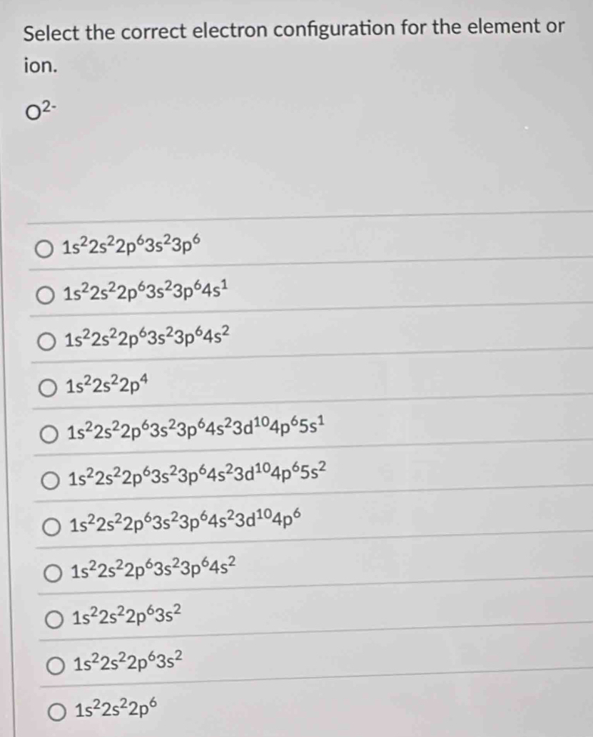 Select the correct electron confguration for the element or
ion.
O^(2-)
1s^22s^22p^63s^23p^6
1s^22s^22p^63s^23p^64s^1
1s^22s^22p^63s^23p^64s^2
1s^22s^22p^4
1s^22s^22p^63s^23p^64s^23d^(10)4p^65s^1
1s^22s^22p^63s^23p^64s^23d^(10)4p^65s^2
1s^22s^22p^63s^23p^64s^23d^(10)4p^6
1s^22s^22p^63s^23p^64s^2
1s^22s^22p^63s^2
1s^22s^22p^63s^2
1s^22s^22p^6