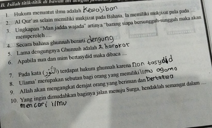 Isilah titik-titik di bawah im dengun fu 
1. Hukum menuntut ilmu adalah 
2. Al Qur’an selain memiliki mukjizat pada Bahasa, Ia memiliki mukjizat pula pada .... 
3. Ungkapan “Man jadda wajada” artinya “barang siapa bersungguh-sungguh maka akan 
memperoleh .... 
4. Secara bahasa ghunnah berarti 
5. Lama dengungnya Ghunnah adalah 
6. Apabila nun dan mim bertasydid maka dibaca .... 
7. Pada kata ( ) terdapat hukum ghunnah karena I. 
8. Ulama’ merupakan sebutan bagi orang yang memiliki 
9. Allah akan mengangkat derajat orang yang beriman dan 
10. Yang ingin dimudahkan baginya jalan menuju Surga, hendaklah semangat dalam ....