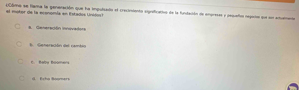 ¿Cómo se llama la generación que ha impulsado el crecimiento significativo de la fundación de empresas y pequeños negocios que son actualmente
el motor de la economía en Estados Unidos?
a. Generación innovadora
b. Generación del cambio
C. Baby Boomers
d. Echo Boomers