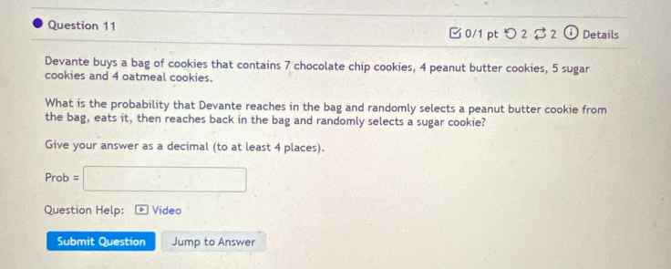 □ 0/1 ptつ 2 2 o Details 
Devante buys a bag of cookies that contains 7 chocolate chip cookies, 4 peanut butter cookies, 5 sugar 
cookies and 4 oatmeal cookies. 
What is the probability that Devante reaches in the bag and randomly selects a peanut butter cookie from 
the bag, eats it, then reaches back in the bag and randomly selects a sugar cookie? 
Give your answer as a decimal (to at least 4 places). 
Prob =□ 
Question Help: Video 
Submit Question Jump to Answer